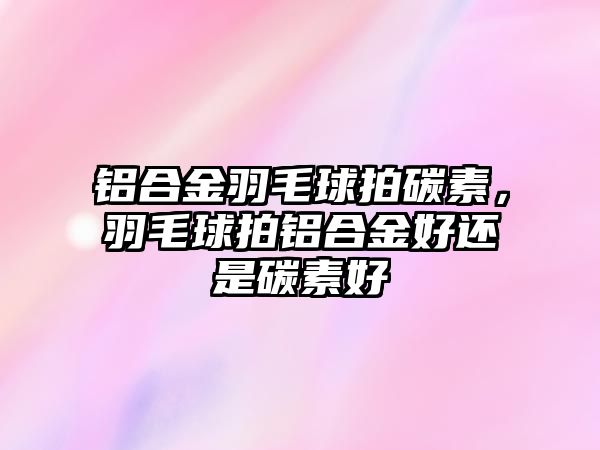 鋁合金羽毛球拍碳素，羽毛球拍鋁合金好還是碳素好