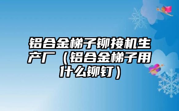 鋁合金梯子鉚接機生產(chǎn)廠（鋁合金梯子用什么鉚釘）