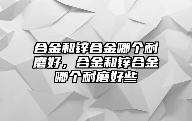 合金和鋅合金哪個(gè)耐磨好，合金和鋅合金哪個(gè)耐磨好些