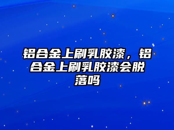 鋁合金上刷乳膠漆，鋁合金上刷乳膠漆會(huì)脫落嗎