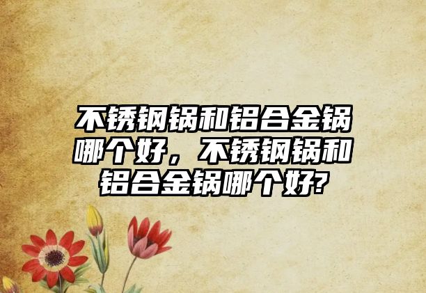 不銹鋼鍋和鋁合金鍋哪個好，不銹鋼鍋和鋁合金鍋哪個好?