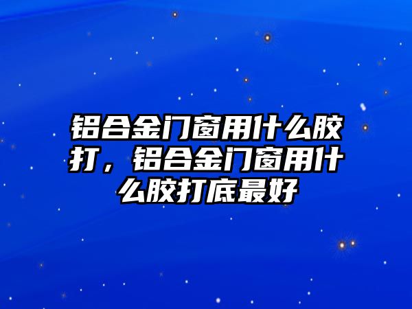 鋁合金門窗用什么膠打，鋁合金門窗用什么膠打底最好