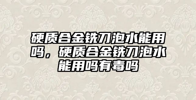 硬質(zhì)合金銑刀泡水能用嗎，硬質(zhì)合金銑刀泡水能用嗎有毒嗎