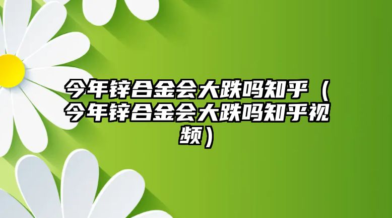 今年鋅合金會(huì)大跌嗎知乎（今年鋅合金會(huì)大跌嗎知乎視頻）