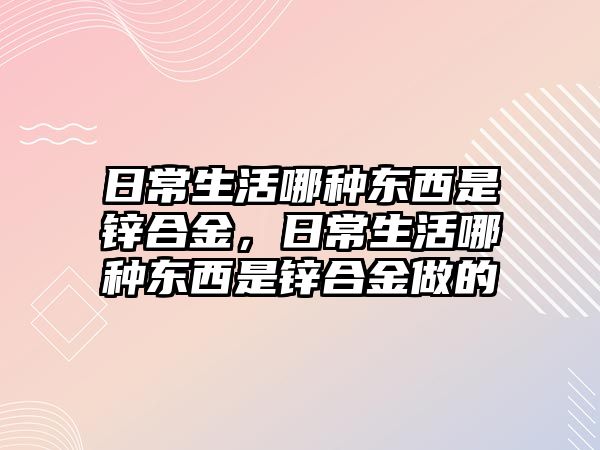 日常生活哪種東西是鋅合金，日常生活哪種東西是鋅合金做的