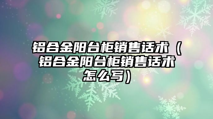 鋁合金陽臺柜銷售話術（鋁合金陽臺柜銷售話術怎么寫）