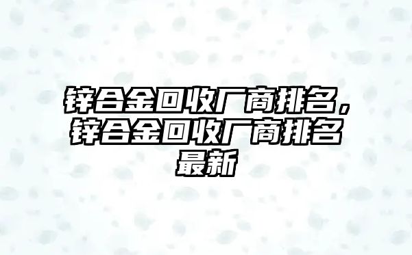 鋅合金回收廠商排名，鋅合金回收廠商排名最新