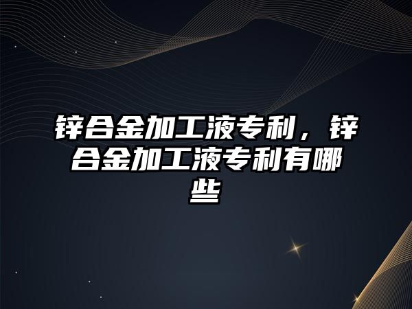 鋅合金加工液專(zhuān)利，鋅合金加工液專(zhuān)利有哪些