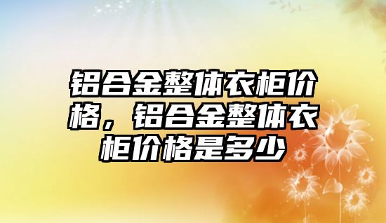 鋁合金整體衣柜價(jià)格，鋁合金整體衣柜價(jià)格是多少