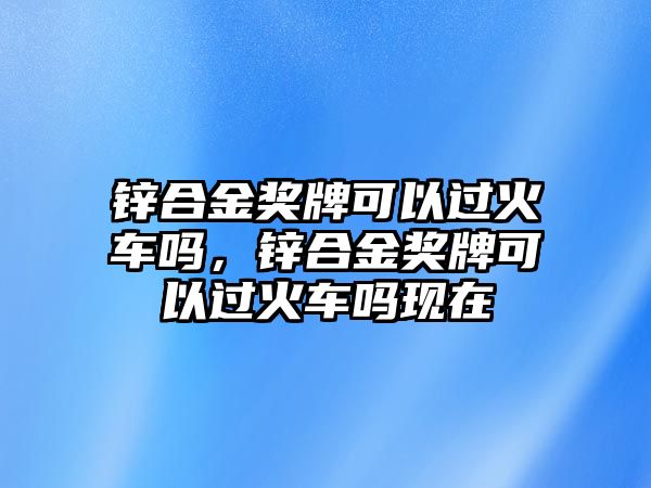 鋅合金獎牌可以過火車嗎，鋅合金獎牌可以過火車嗎現(xiàn)在