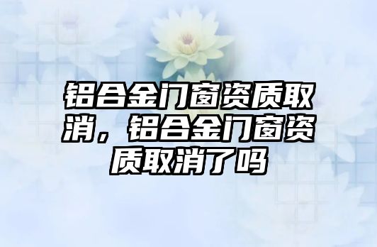 鋁合金門(mén)窗資質(zhì)取消，鋁合金門(mén)窗資質(zhì)取消了嗎