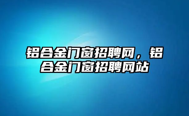 鋁合金門窗招聘網(wǎng)，鋁合金門窗招聘網(wǎng)站