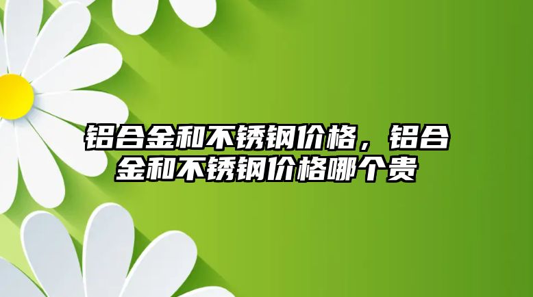 鋁合金和不銹鋼價格，鋁合金和不銹鋼價格哪個貴