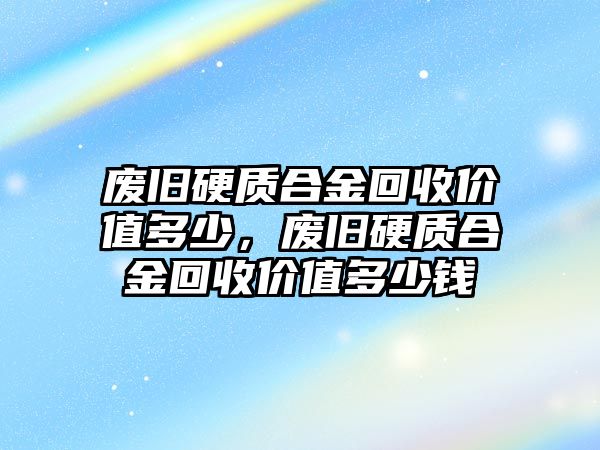 廢舊硬質(zhì)合金回收價值多少，廢舊硬質(zhì)合金回收價值多少錢