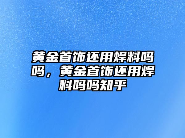 黃金首飾還用焊料嗎嗎，黃金首飾還用焊料嗎嗎知乎