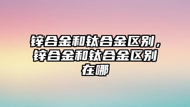 鋅合金和鈦合金區(qū)別，鋅合金和鈦合金區(qū)別在哪