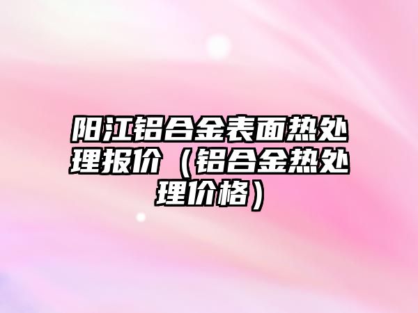 陽江鋁合金表面熱處理報(bào)價(jià)（鋁合金熱處理價(jià)格）