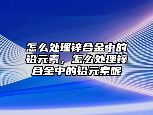 怎么處理鋅合金中的鉛元素，怎么處理鋅合金中的鉛元素呢