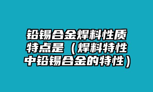 鉛錫合金焊料性質(zhì)特點(diǎn)是（焊料特性中鉛錫合金的特性）