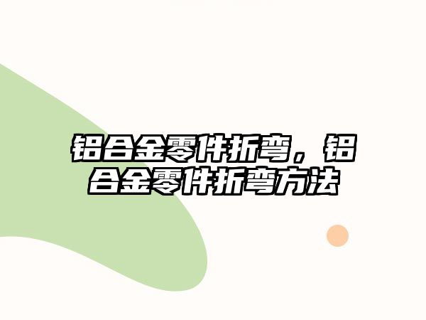 鋁合金零件折彎，鋁合金零件折彎方法