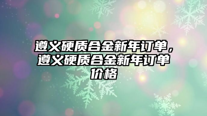 遵義硬質(zhì)合金新年訂單，遵義硬質(zhì)合金新年訂單價格