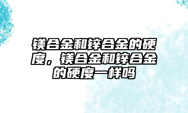 鎂合金和鋅合金的硬度，鎂合金和鋅合金的硬度一樣嗎