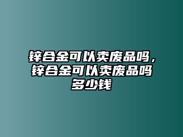 鋅合金可以賣廢品嗎，鋅合金可以賣廢品嗎多少錢