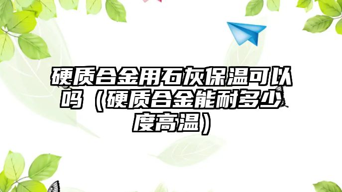 硬質(zhì)合金用石灰保溫可以嗎（硬質(zhì)合金能耐多少度高溫）