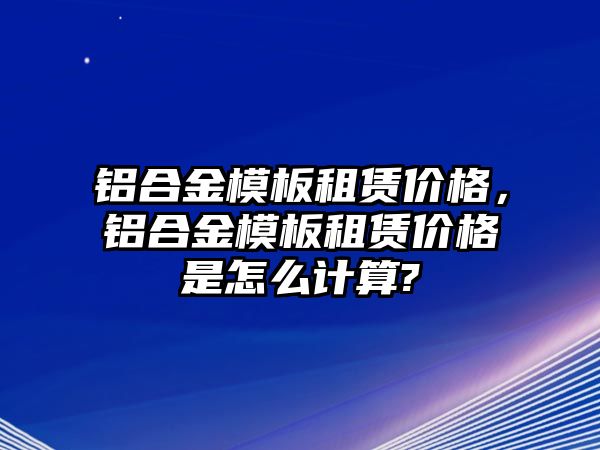 鋁合金模板租賃價格，鋁合金模板租賃價格是怎么計算?