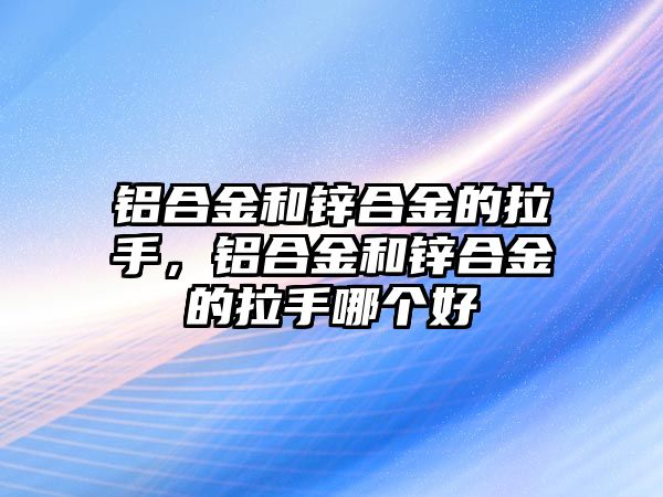 鋁合金和鋅合金的拉手，鋁合金和鋅合金的拉手哪個(gè)好