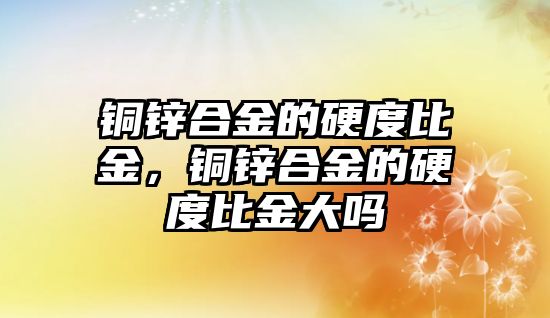 銅鋅合金的硬度比金，銅鋅合金的硬度比金大嗎