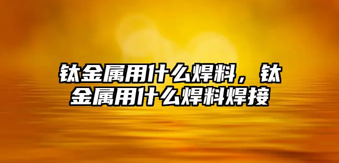 鈦金屬用什么焊料，鈦金屬用什么焊料焊接