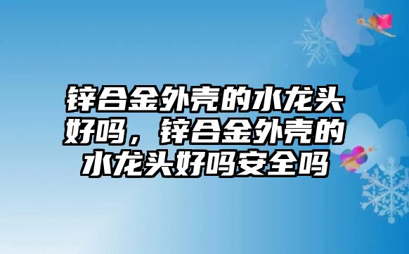 鋅合金外殼的水龍頭好嗎，鋅合金外殼的水龍頭好嗎安全嗎