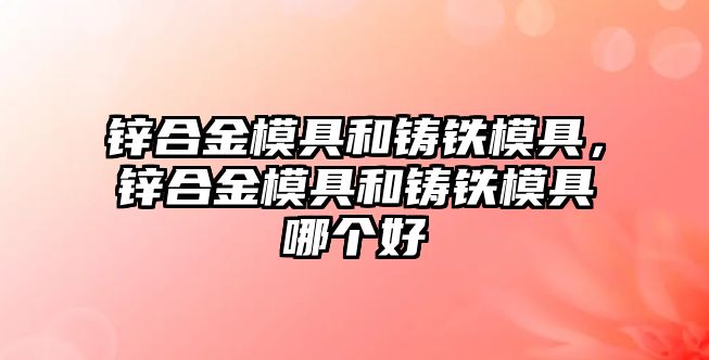 鋅合金模具和鑄鐵模具，鋅合金模具和鑄鐵模具哪個(gè)好