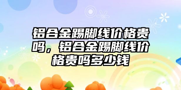 鋁合金踢腳線價格貴嗎，鋁合金踢腳線價格貴嗎多少錢