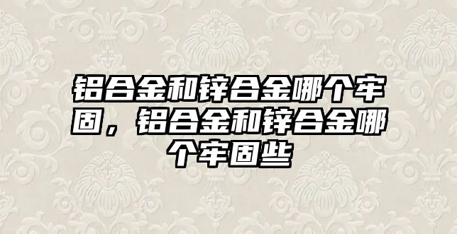 鋁合金和鋅合金哪個牢固，鋁合金和鋅合金哪個牢固些