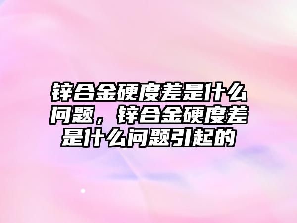 鋅合金硬度差是什么問題，鋅合金硬度差是什么問題引起的