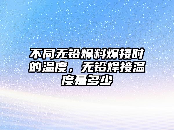 不同無鉛焊料焊接時的溫度，無鉛焊接溫度是多少