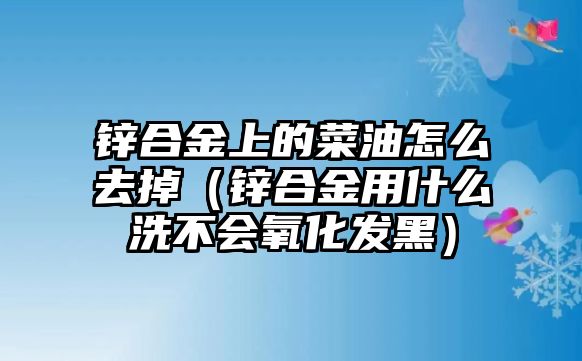 鋅合金上的菜油怎么去掉（鋅合金用什么洗不會(huì)氧化發(fā)黑）