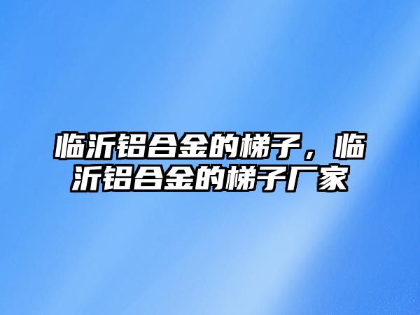 臨沂鋁合金的梯子，臨沂鋁合金的梯子廠家