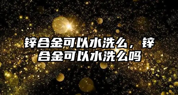 鋅合金可以水洗么，鋅合金可以水洗么嗎