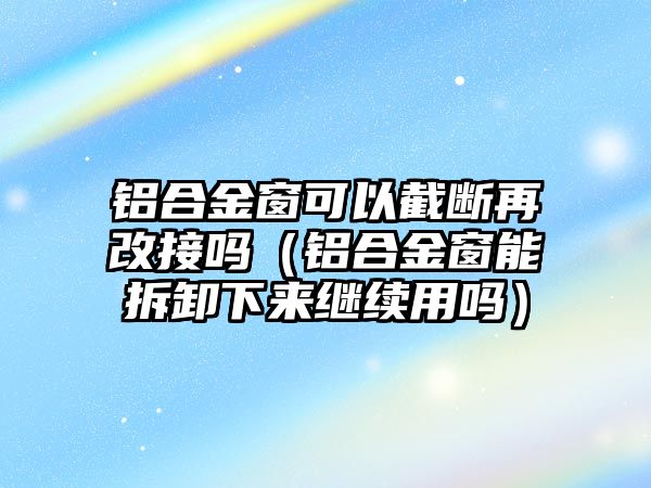 鋁合金窗可以截?cái)嘣俑慕訂幔ㄤX合金窗能拆卸下來繼續(xù)用嗎）