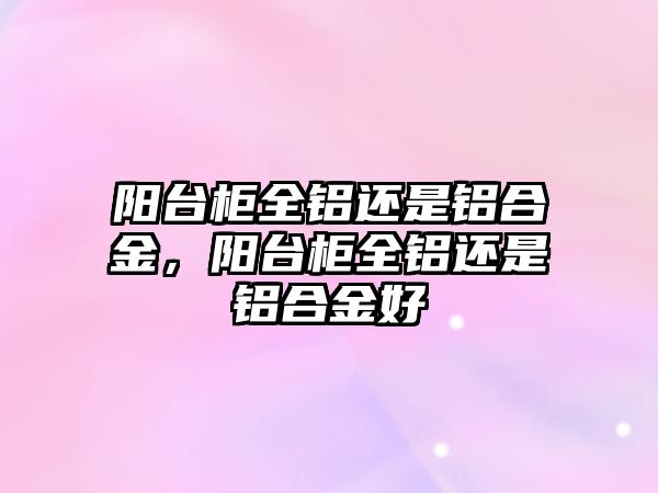 陽臺柜全鋁還是鋁合金，陽臺柜全鋁還是鋁合金好