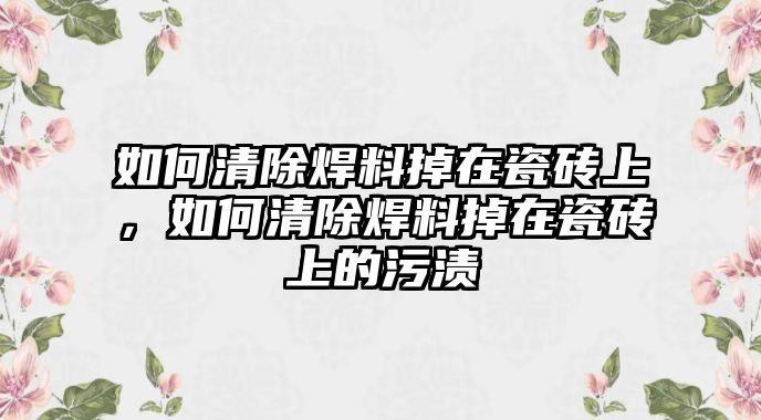 如何清除焊料掉在瓷磚上，如何清除焊料掉在瓷磚上的污漬