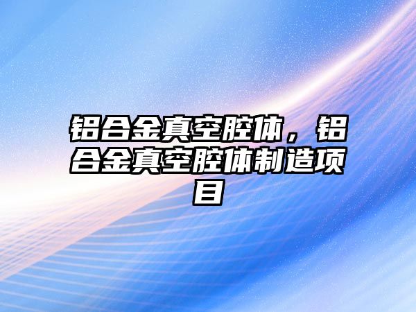 鋁合金真空腔體，鋁合金真空腔體制造項目