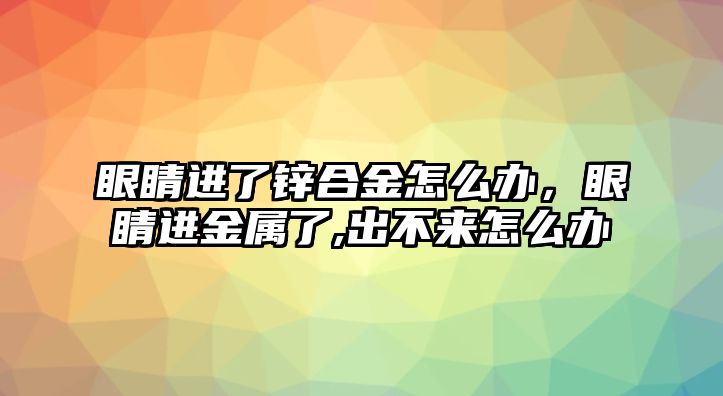 眼睛進了鋅合金怎么辦，眼睛進金屬了,出不來怎么辦