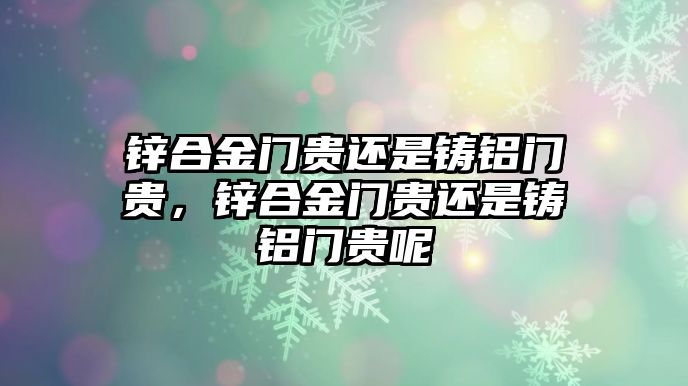 鋅合金門貴還是鑄鋁門貴，鋅合金門貴還是鑄鋁門貴呢