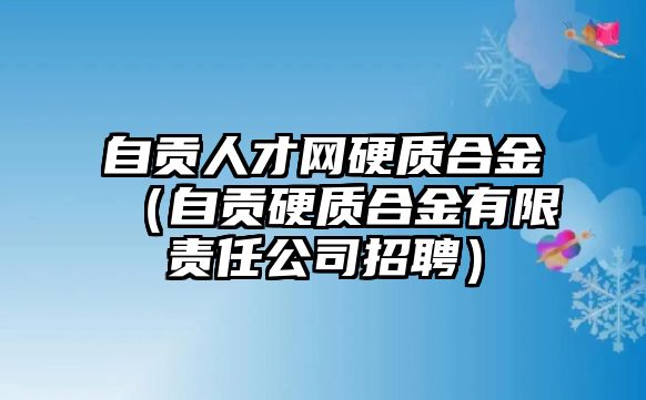 自貢人才網(wǎng)硬質(zhì)合金（自貢硬質(zhì)合金有限責(zé)任公司招聘）