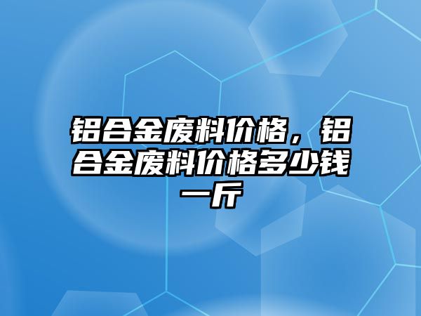 鋁合金廢料價(jià)格，鋁合金廢料價(jià)格多少錢一斤