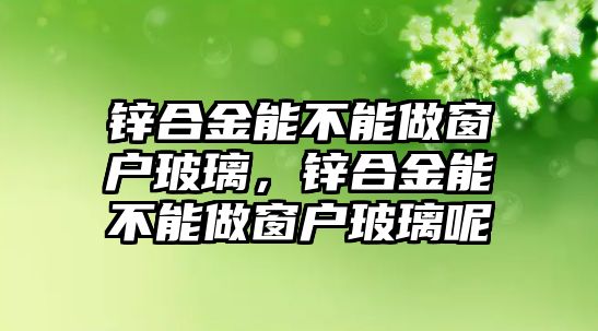 鋅合金能不能做窗戶玻璃，鋅合金能不能做窗戶玻璃呢